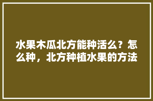 水果木瓜北方能种活么？怎么种，北方种植水果的方法有哪些。 土壤施肥