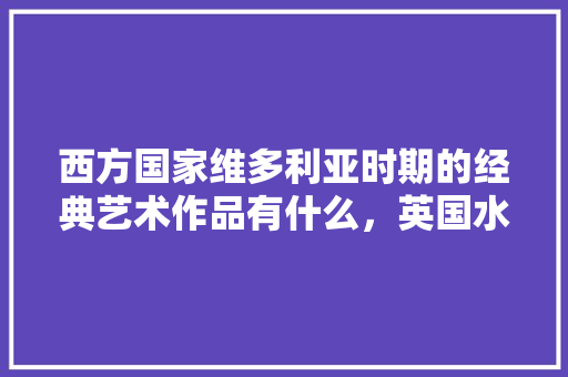 西方国家维多利亚时期的经典艺术作品有什么，英国水果树种植条件。 家禽养殖