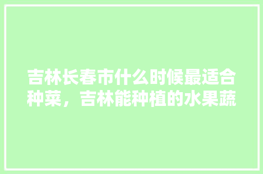 吉林长春市什么时候最适合种菜，吉林能种植的水果蔬菜有哪些。 土壤施肥