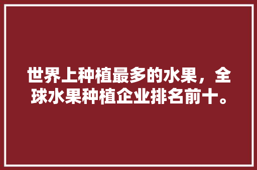 世界上种植最多的水果，全球水果种植企业排名前十。 家禽养殖