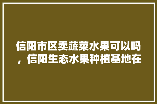 信阳市区卖蔬菜水果可以吗，信阳生态水果种植基地在哪里。 蔬菜种植