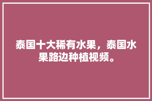 泰国十大稀有水果，泰国水果路边种植视频。 土壤施肥