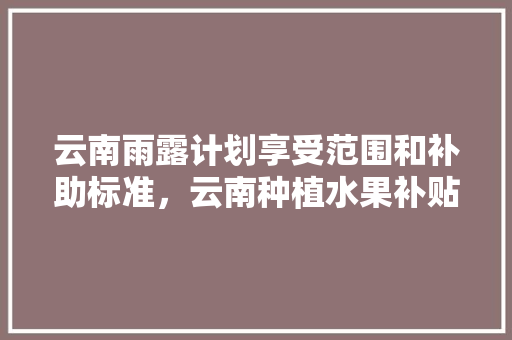 云南雨露计划享受范围和补助标准，云南种植水果补贴政策。 家禽养殖