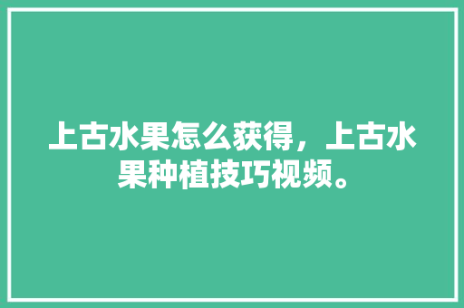 上古水果怎么获得，上古水果种植技巧视频。 土壤施肥