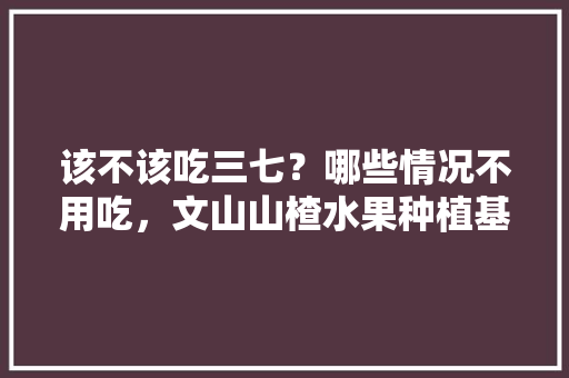 该不该吃三七？哪些情况不用吃，文山山楂水果种植基地在哪里。 蔬菜种植