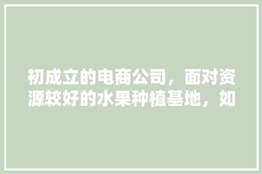 初成立的电商公司，面对资源较好的水果种植基地，如何一起赚钱，水果种植基地合作协议书。 蔬菜种植