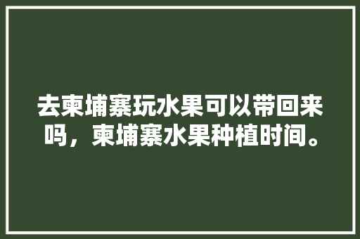 去柬埔寨玩水果可以带回来吗，柬埔寨水果种植时间。 土壤施肥