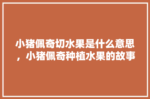 小猪佩奇切水果是什么意思，小猪佩奇种植水果的故事。 畜牧养殖