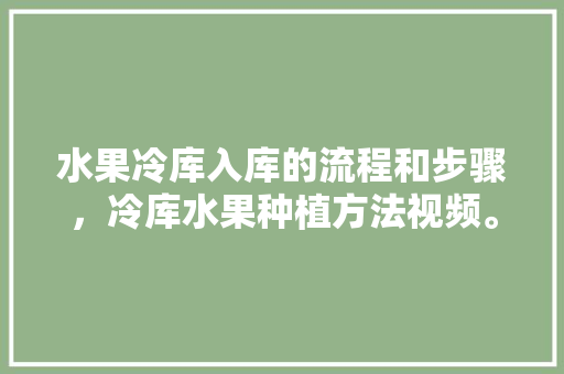 水果冷库入库的流程和步骤，冷库水果种植方法视频。 蔬菜种植