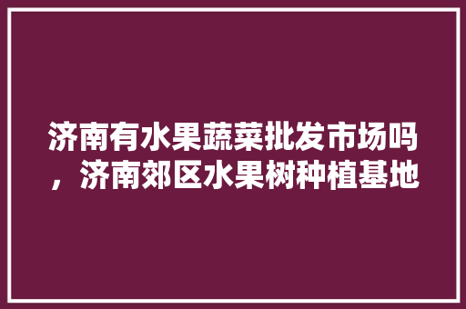 济南有水果蔬菜批发市场吗，济南郊区水果树种植基地。 土壤施肥