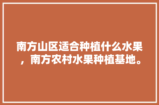 南方山区适合种植什么水果，南方农村水果种植基地。 水果种植