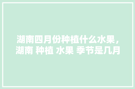 湖南四月份种植什么水果，湖南 种植 水果 季节是几月。 家禽养殖