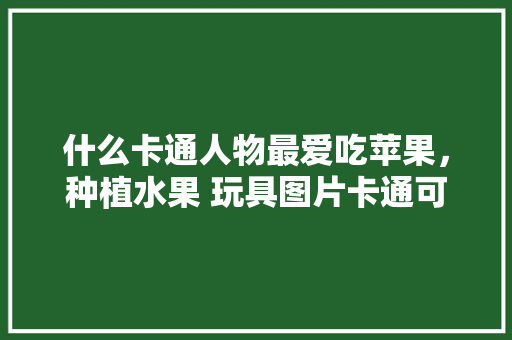 什么卡通人物最爱吃苹果，种植水果 玩具图片卡通可爱。 水果种植