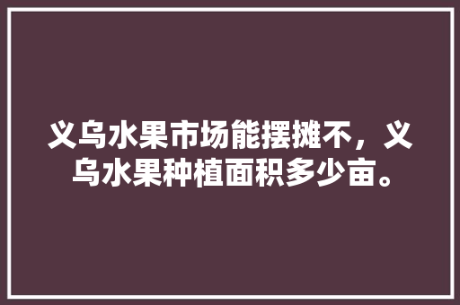 义乌水果市场能摆摊不，义乌水果种植面积多少亩。 水果种植