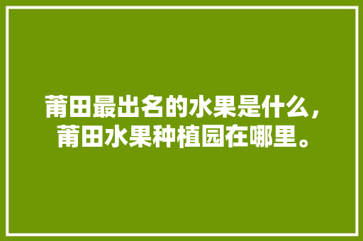 莆田最出名的水果是什么，莆田水果种植园在哪里。 土壤施肥