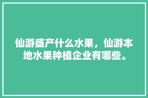 仙游盛产什么水果，仙游本地水果种植企业有哪些。 蔬菜种植