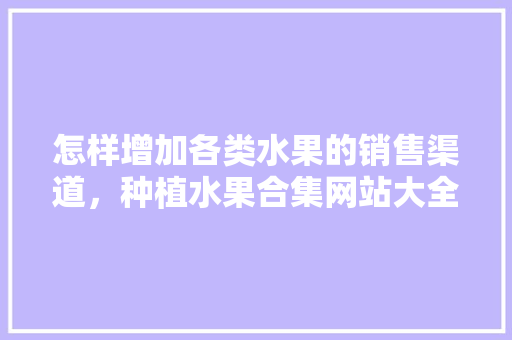 怎样增加各类水果的销售渠道，种植水果合集网站大全。 怎样增加各类水果的销售渠道，种植水果合集网站大全。 水果种植