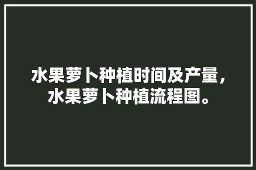 水果萝卜种植时间及产量，水果萝卜种植流程图。 畜牧养殖