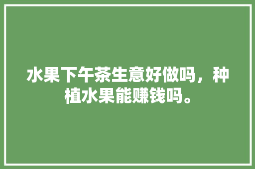 水果下午茶生意好做吗，种植水果能赚钱吗。 水果种植