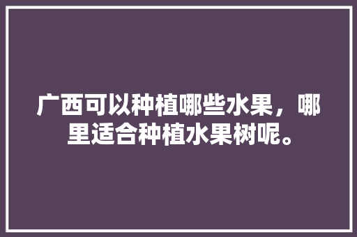 广西可以种植哪些水果，哪里适合种植水果树呢。 广西可以种植哪些水果，哪里适合种植水果树呢。 土壤施肥