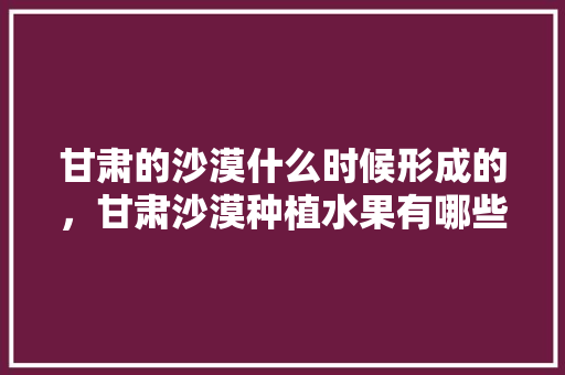 甘肃的沙漠什么时候形成的，甘肃沙漠种植水果有哪些。 畜牧养殖