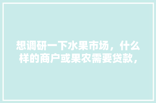 想调研一下水果市场，什么样的商户或果农需要贷款，水果种植调研方案怎么写。 畜牧养殖