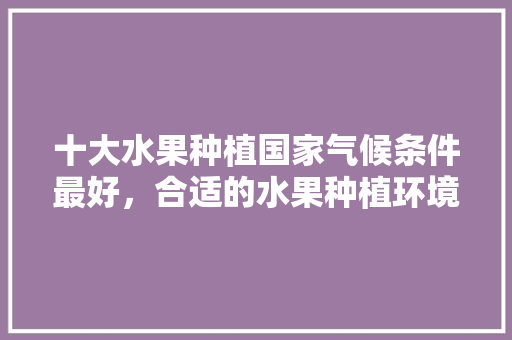 十大水果种植国家气候条件最好，合适的水果种植环境。 家禽养殖