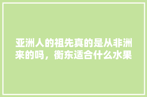 亚洲人的祖先真的是从非洲来的吗，衡东适合什么水果种植呢。 亚洲人的祖先真的是从非洲来的吗，衡东适合什么水果种植呢。 水果种植