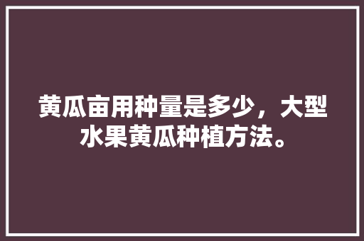 黄瓜亩用种量是多少，大型水果黄瓜种植方法。 黄瓜亩用种量是多少，大型水果黄瓜种植方法。 土壤施肥