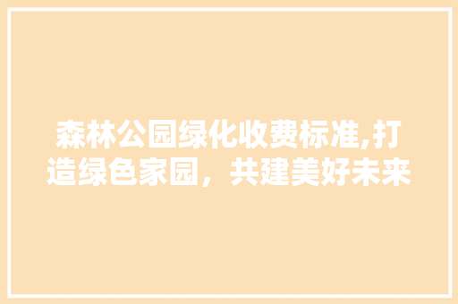 森林公园绿化收费标准,打造绿色家园，共建美好未来 土壤施肥