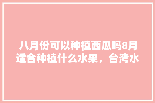 八月份可以种植西瓜吗8月适合种植什么水果，台湾水果西瓜种植时间。 八月份可以种植西瓜吗8月适合种植什么水果，台湾水果西瓜种植时间。 蔬菜种植