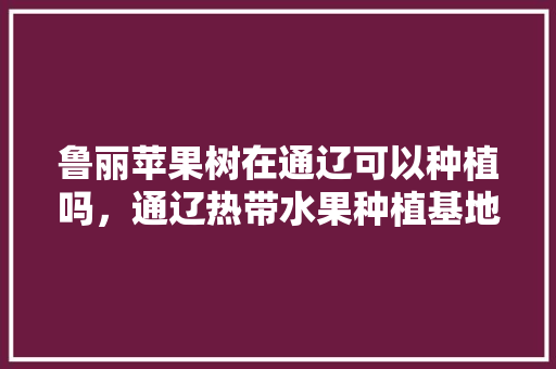 鲁丽苹果树在通辽可以种植吗，通辽热带水果种植基地。 家禽养殖