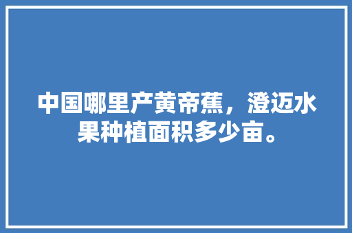 中国哪里产黄帝蕉，澄迈水果种植面积多少亩。 土壤施肥