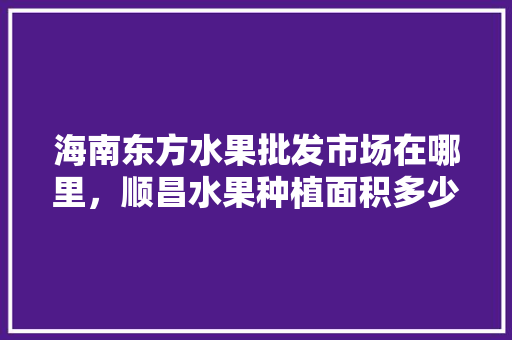 海南东方水果批发市场在哪里，顺昌水果种植面积多少亩。 土壤施肥