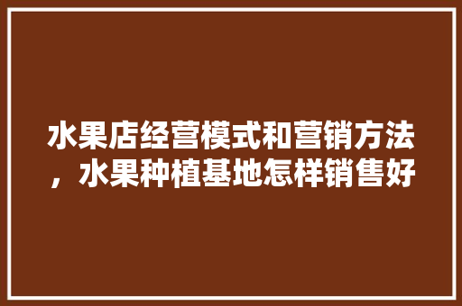 水果店经营模式和营销方法，水果种植基地怎样销售好。 家禽养殖