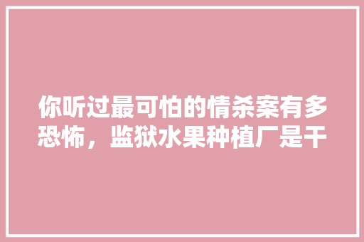 你听过最可怕的情杀案有多恐怖，监狱水果种植厂是干嘛的。 土壤施肥