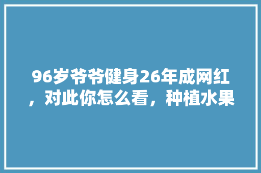 96岁爷爷健身26年成网红，对此你怎么看，种植水果的视频。 土壤施肥