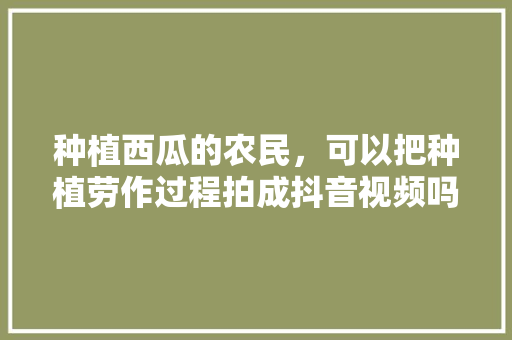 种植西瓜的农民，可以把种植劳作过程拍成抖音视频吗？西瓜成熟时借网络销售可以吗，15亩水果种植视频大全。 土壤施肥