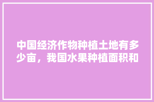 中国经济作物种植土地有多少亩，我国水果种植面积和产量第一。 土壤施肥