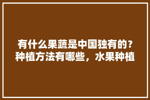 有什么果蔬是中国独有的？种植方法有哪些，水果种植中国历史。 土壤施肥