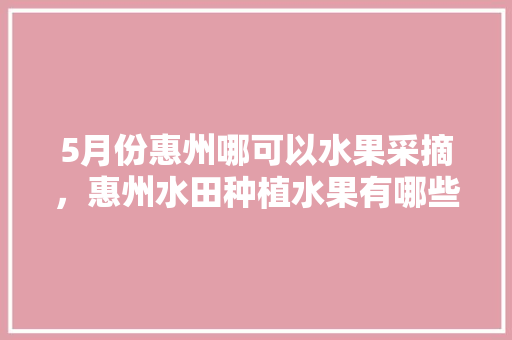 5月份惠州哪可以水果采摘，惠州水田种植水果有哪些。 5月份惠州哪可以水果采摘，惠州水田种植水果有哪些。 畜牧养殖