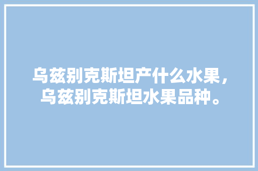 乌兹别克斯坦产什么水果，乌兹别克斯坦水果品种。 畜牧养殖