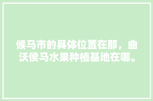 候马市的具体位置在那，曲沃侯马水果种植基地在哪。 蔬菜种植