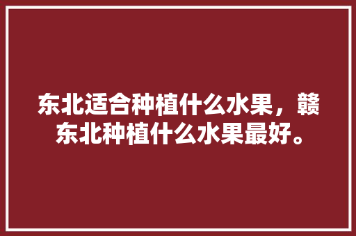 东北适合种植什么水果，赣东北种植什么水果最好。 土壤施肥