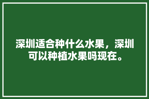 深圳适合种什么水果，深圳可以种植水果吗现在。 土壤施肥