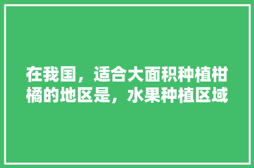 在我国，适合大面积种植柑橘的地区是，水果种植区域。 土壤施肥