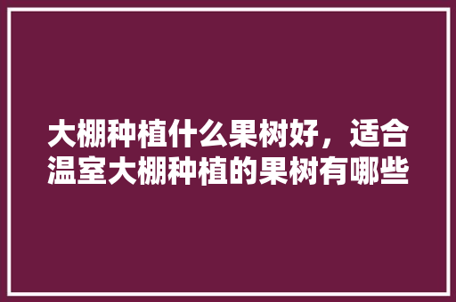 大棚种植什么果树好，适合温室大棚种植的果树有哪些，什么水果树最好种植呢。 土壤施肥