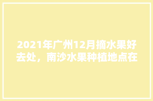 2021年广州12月摘水果好去处，南沙水果种植地点在哪里。 蔬菜种植