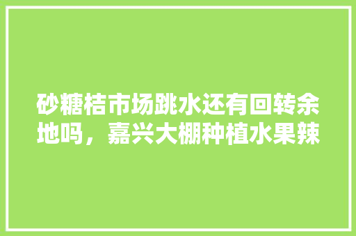 砂糖桔市场跳水还有回转余地吗，嘉兴大棚种植水果辣椒基地。 畜牧养殖