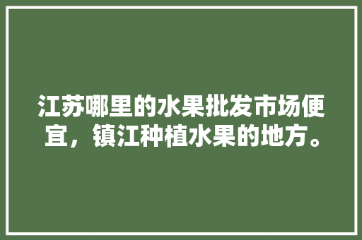 江苏哪里的水果批发市场便宜，镇江种植水果的地方。 水果种植